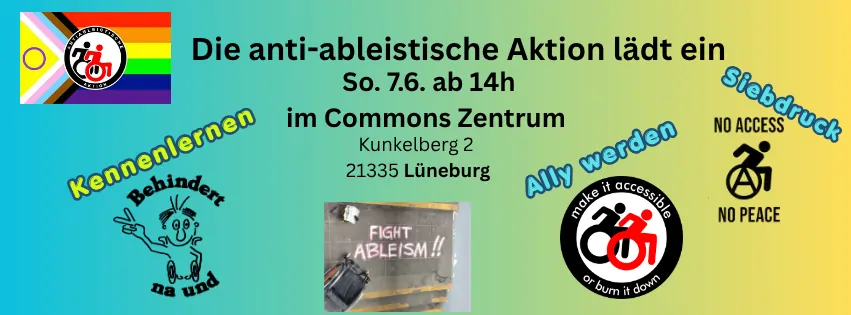 sharepic für die Veranstaltung. Text: Die anti-ableistische Aktion lädt ein So. 7.6. ab 14h im Commons Zentrum Kunkelberg 2 21335 Lüneburb. Dann gibt es zeichnungen jeweil mit einem Stichwort. unten links: "Kennenlernen" und zeichnung " Behindert na und" mit Mensch der V zeichen macht. rechts: "Ally werden mit Logo "Make ist accessible or burn it down"  und zwei rollstuhlnutzende in Schwarz-weiß. auch rechts: "Siebdruck" und Zeichnung "Noch Access no peace" mit Rollstuhlfahrenden Person mit Anarchie A in dem Rad. Ganz oben links ist das bunte Logo der anti-ableistischen Aktion  mit pride farben und Logo in der Mitte (Schwar rote rollstuhlfahrende) . unten, mittig: Bild einer Aktion, ein Rollstuhl ist zu sehen und Kreidespruch Fight Ableism. 