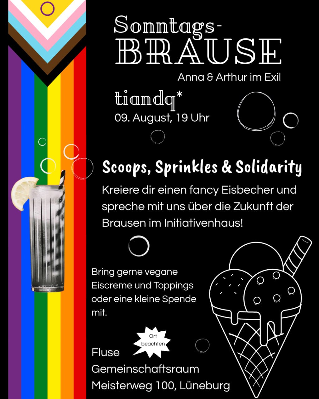 Sharepic: tiandq*Sonntagsbrause von Anna & Arthur im Exil am 09. August, 19 Uhr. Scoops, Sprinkles & Solidarity. Kreiere die einen fancy Eisbecher und spreche mit uns über die Zukunft der Brausen im Initiativenhaus! Bring gerne vegane Eiscreme und Toppings oder eine kleine Spende mit. Fluse, Gemeinschaftsraum, Meisterweg 100, Lüneburg. Links eine Progressive Pride Flag mit Cocktail und rechts ein Eis auf schwarzem Hintergrund.